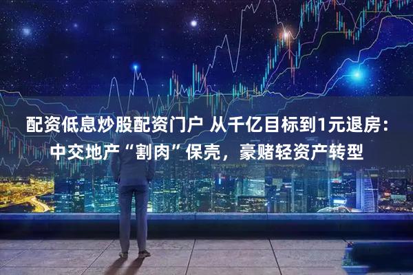 配资低息炒股配资门户 从千亿目标到1元退房：中交地产“割肉”保壳，豪赌轻资产转型