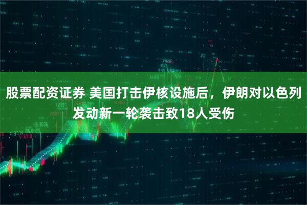 股票配资证券 美国打击伊核设施后，伊朗对以色列发动新一轮袭击致18人受伤