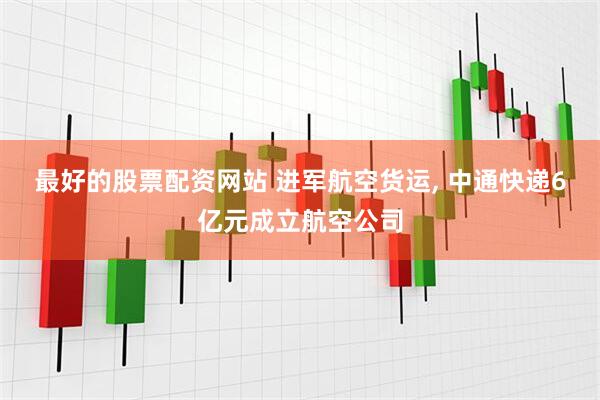最好的股票配资网站 进军航空货运, 中通快递6亿元成立航空公司