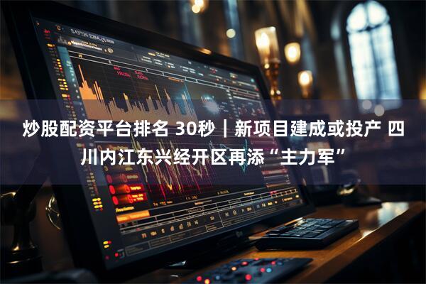 炒股配资平台排名 30秒｜新项目建成或投产 四川内江东兴经开区再添“主力军”