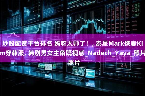 炒股配资平台排名 妈呀太帅了！, 泰星Mark携妻Kim穿韩服, 韩剧男女主角既视感_Nadech_Yaya_照片