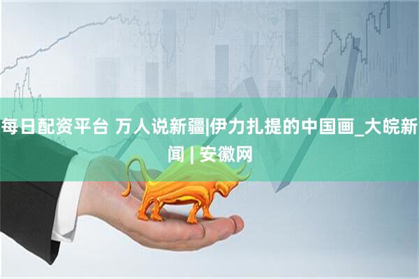 每日配资平台 万人说新疆|伊力扎提的中国画_大皖新闻 | 安徽网
