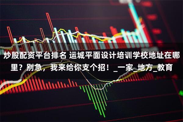 炒股配资平台排名 运城平面设计培训学校地址在哪里？别急，我来给你支个招！_一家_地方_教育