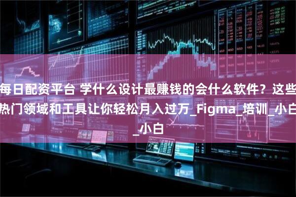 每日配资平台 学什么设计最赚钱的会什么软件？这些热门领域和工具让你轻松月入过万_Figma_培训_小白