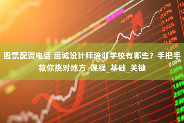 股票配资电话 运城设计师培训学校有哪些？手把手教你挑对地方_课程_基础_关键