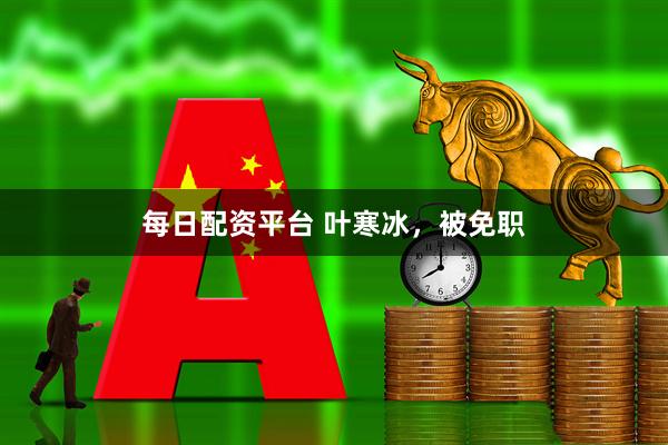 每日配资平台 叶寒冰，被免职