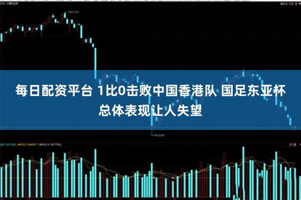 每日配资平台 1比0击败中国香港队 国足东亚杯总体表现让人失望