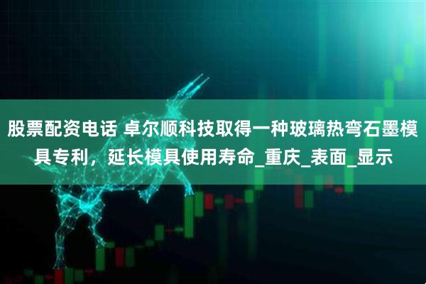 股票配资电话 卓尔顺科技取得一种玻璃热弯石墨模具专利，延长模具使用寿命_重庆_表面_显示