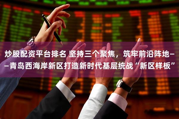 炒股配资平台排名 坚持三个聚焦，筑牢前沿阵地——青岛西海岸新区打造新时代基层统战“新区样板”
