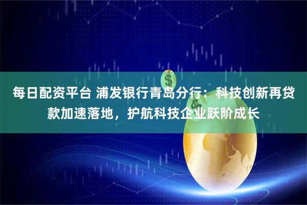 每日配资平台 浦发银行青岛分行：科技创新再贷款加速落地，护航科技企业跃阶成长