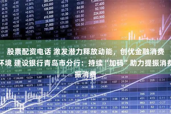 股票配资电话 激发潜力释放动能，创优金融消费环境 建设银行青岛市分行：持续“加码”助力提振消费