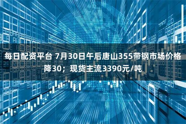 每日配资平台 7月30日午后唐山355带钢市场价格降30；现货主流3390元/吨