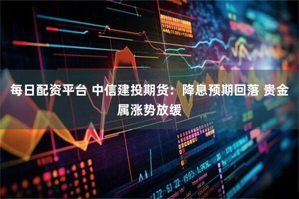 每日配资平台 中信建投期货：降息预期回落 贵金属涨势放缓