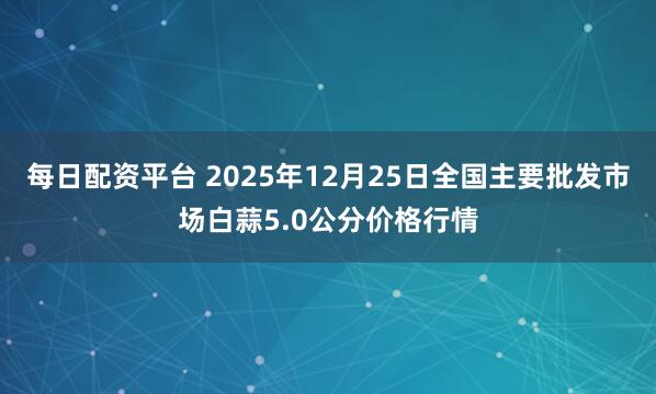 每日配资平台 2025年12月25日全国主要批发市场白蒜5.0公分价格行情