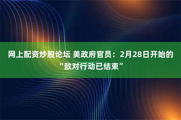 网上配资炒股论坛 美政府官员：2月28日开始的“敌对行动已结束”