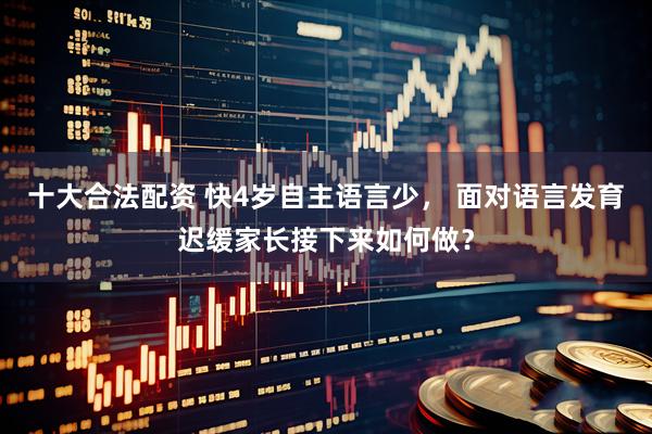 十大合法配资 快4岁自主语言少， 面对语言发育迟缓家长接下来如何做？