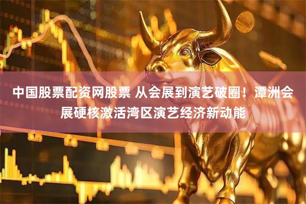 中国股票配资网股票 从会展到演艺破圈！潭洲会展硬核激活湾区演艺经济新动能