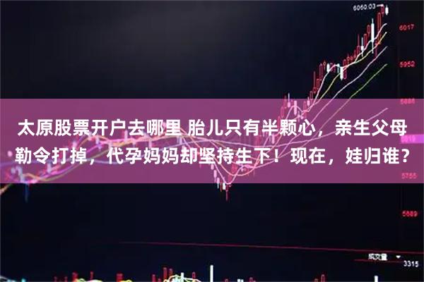 太原股票开户去哪里 胎儿只有半颗心，亲生父母勒令打掉，代孕妈妈却坚持生下！现在，娃归谁？