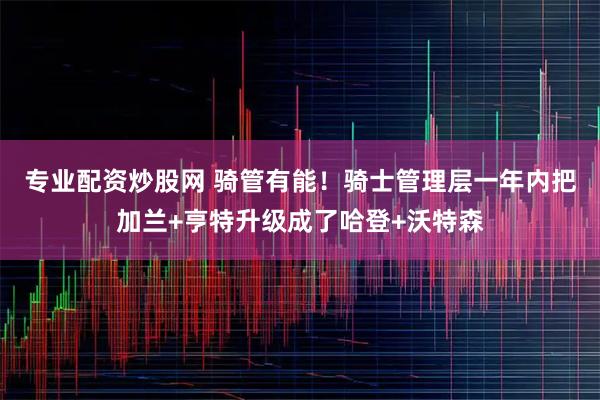 专业配资炒股网 骑管有能！骑士管理层一年内把加兰+亨特升级成了哈登+沃特森